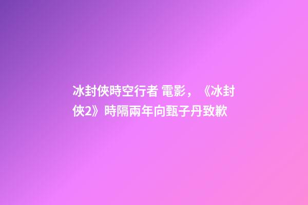 冰封俠時空行者 電影，《冰封俠2》時隔兩年向甄子丹致歉-第1張-觀點-玄機派